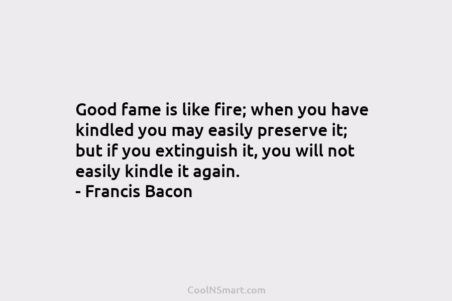 Good fame is like fire; when you have kindled you may easily preserve it; but...