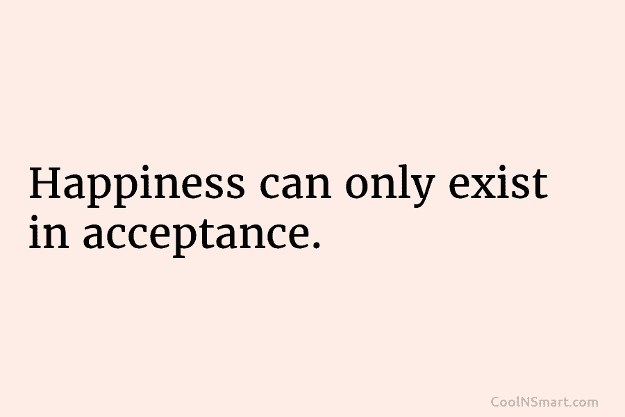 Happiness can only exist in acceptance.