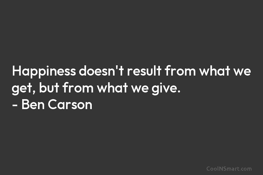 Happiness doesn’t result from what we get, but from what we give. – Ben Carson