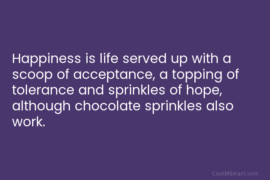 Happiness is life served up with a scoop of acceptance, a topping of tolerance and sprinkles of hope, although chocolate...
