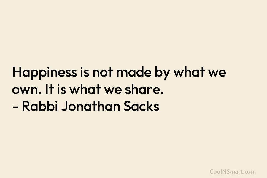 Happiness is not made by what we own. It is what we share. – Rabbi Jonathan Sacks