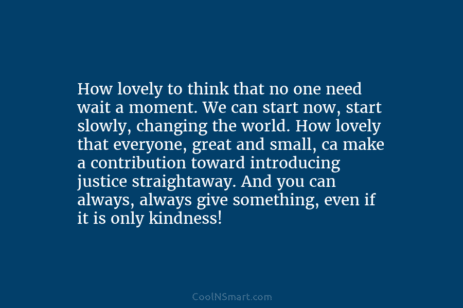 How lovely to think that no one need wait a moment. We can start now, start slowly, changing the world....