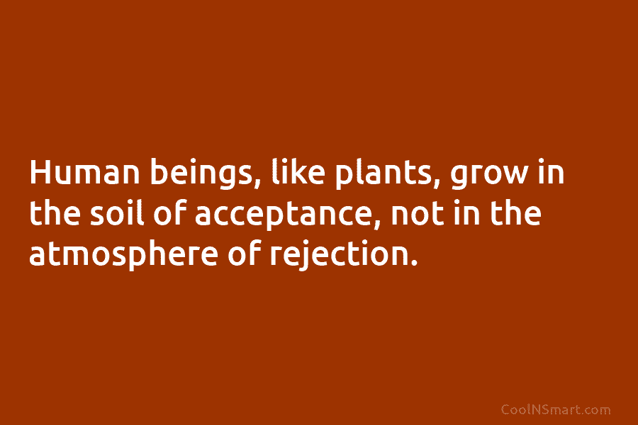 Human beings, like plants, grow in the soil of acceptance, not in the atmosphere of rejection.