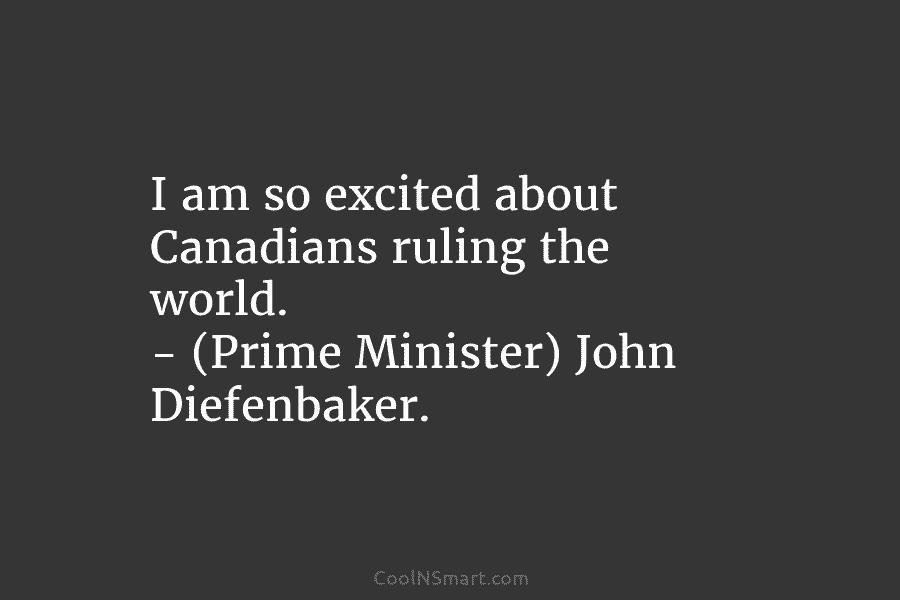 I am so excited about Canadians ruling the world. – (Prime Minister) John Diefenbaker.