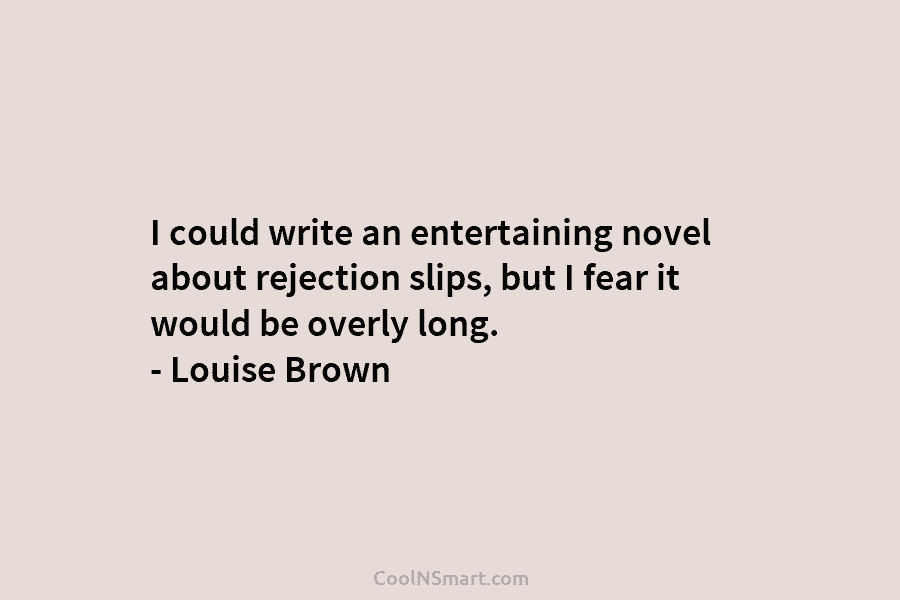 I could write an entertaining novel about rejection slips, but I fear it would be overly long. – Louise Brown