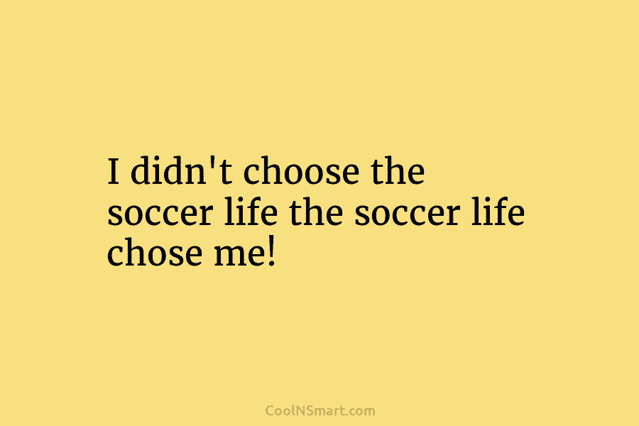 I didn’t choose the soccer life the soccer life chose me!
