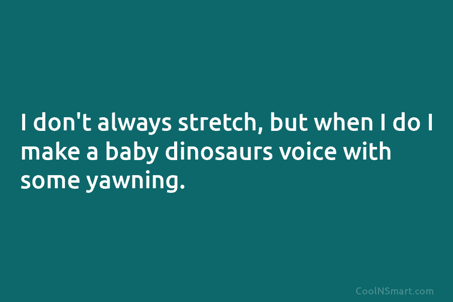 I don’t always stretch, but when I do I make a baby dinosaurs voice with some yawning.