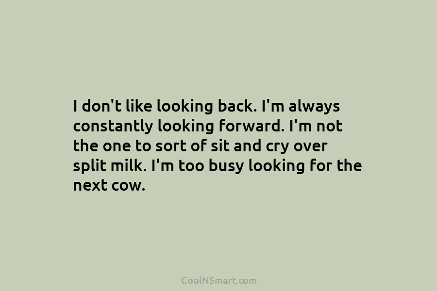 I don’t like looking back. I’m always constantly looking forward. I’m not the one to sort of sit and cry...