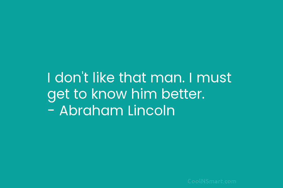 I don’t like that man. I must get to know him better. – Abraham Lincoln