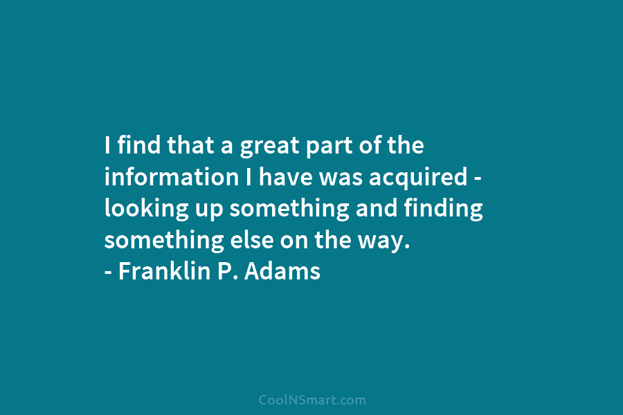 I find that a great part of the information I have was acquired – looking up something and finding something...