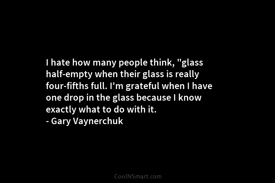 I hate how many people think, “glass half-empty when their glass is really four-fifths full....