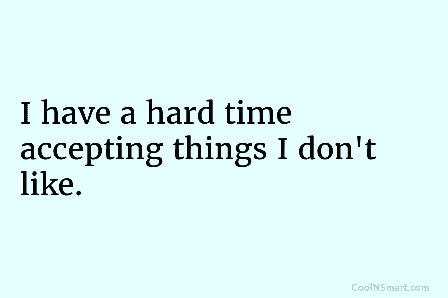 I have a hard time accepting things I don’t like.