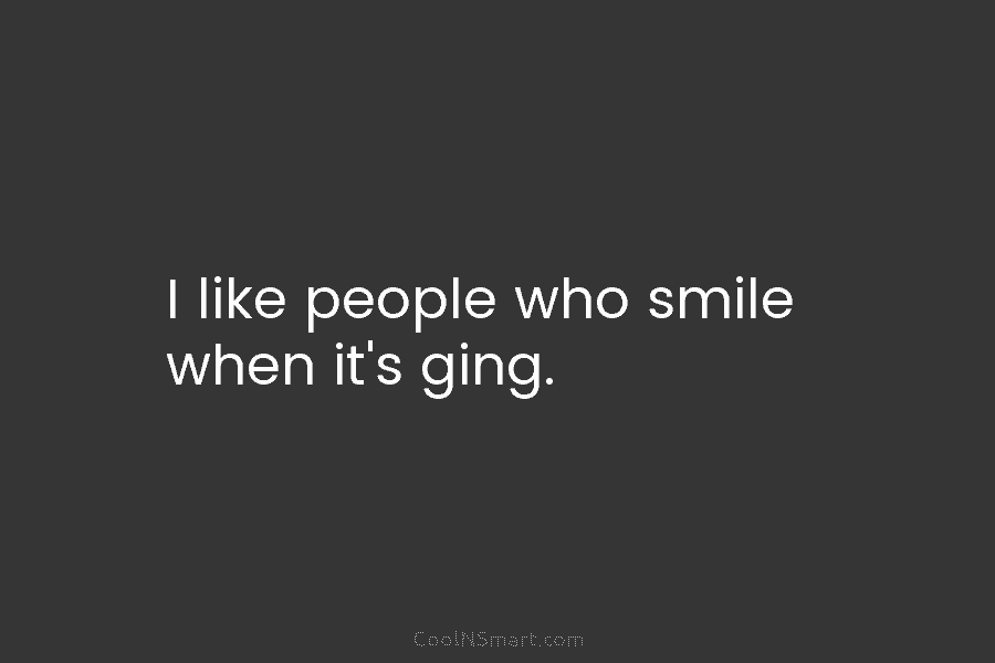 I like people who smile when it’s ging.