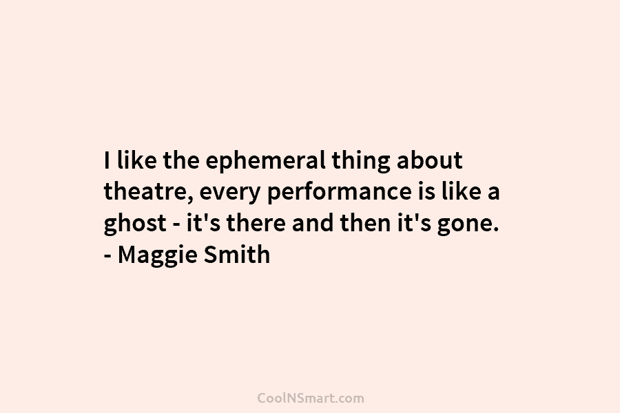 I like the ephemeral thing about theatre, every performance is like a ghost – it’s there and then it’s gone....