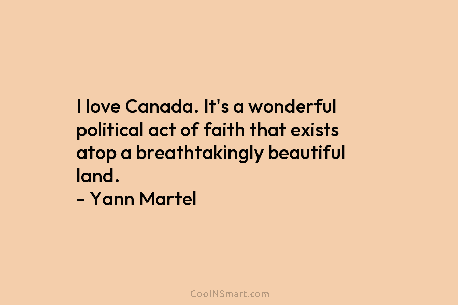 I love Canada. It’s a wonderful political act of faith that exists atop a breathtakingly beautiful land. – Yann Martel