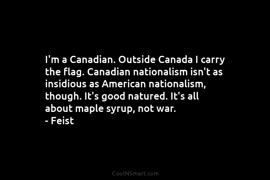 I’m a Canadian. Outside Canada I carry the flag. Canadian nationalism isn’t as insidious as...