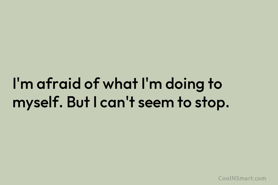 I’m afraid of what I’m doing to myself. But I can’t seem to stop.