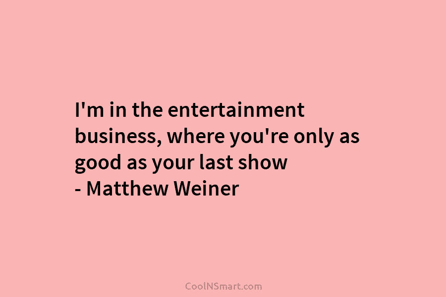 I’m in the entertainment business, where you’re only as good as your last show – Matthew Weiner