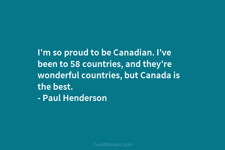 I’m so proud to be Canadian. I’ve been to 58 countries, and they’re wonderful countries, but Canada is the best....