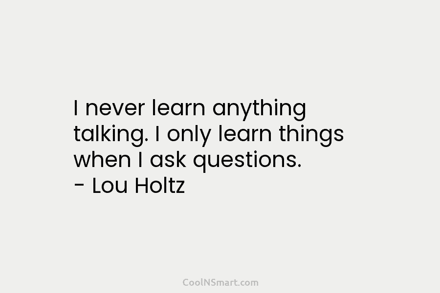 I never learn anything talking. I only learn things when I ask questions. – Lou Holtz