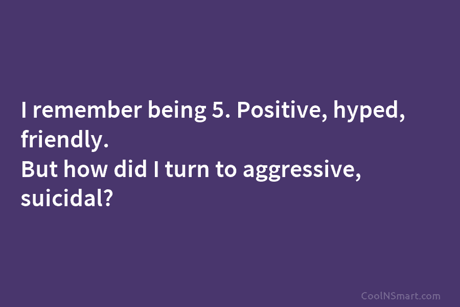 I remember being 5. Positive, hyped, friendly. But how did I turn to aggressive, suicidal?