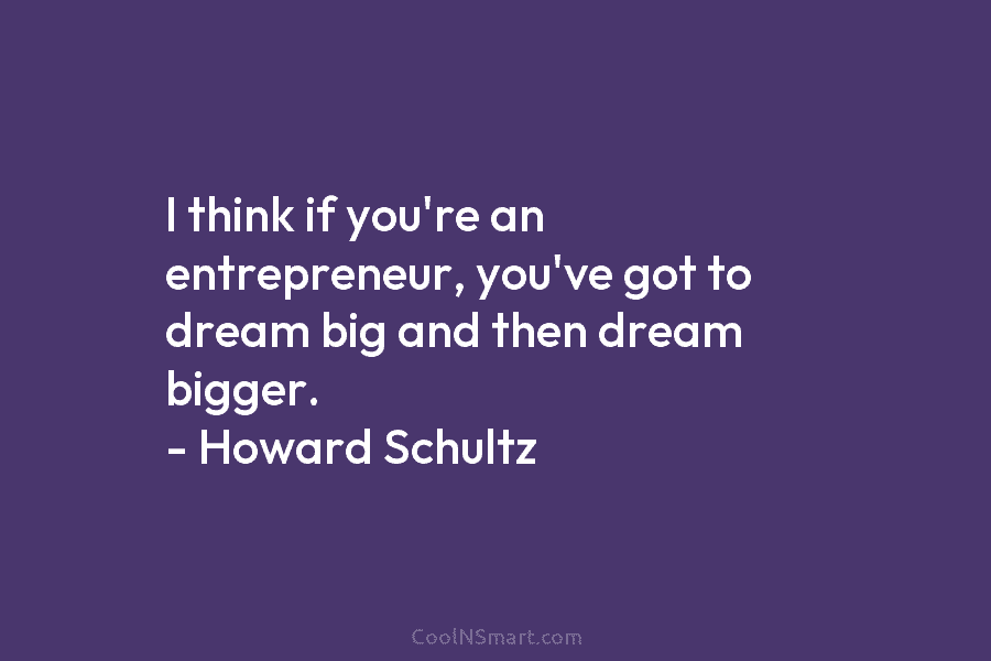 I think if you’re an entrepreneur, you’ve got to dream big and then dream bigger. – Howard Schultz