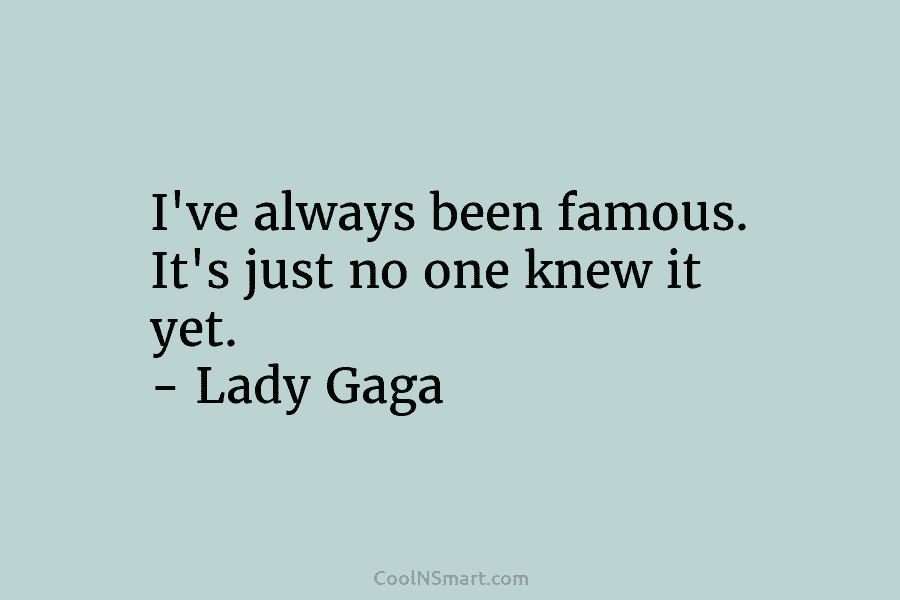 I’ve always been famous. It’s just no one knew it yet. – Lady Gaga