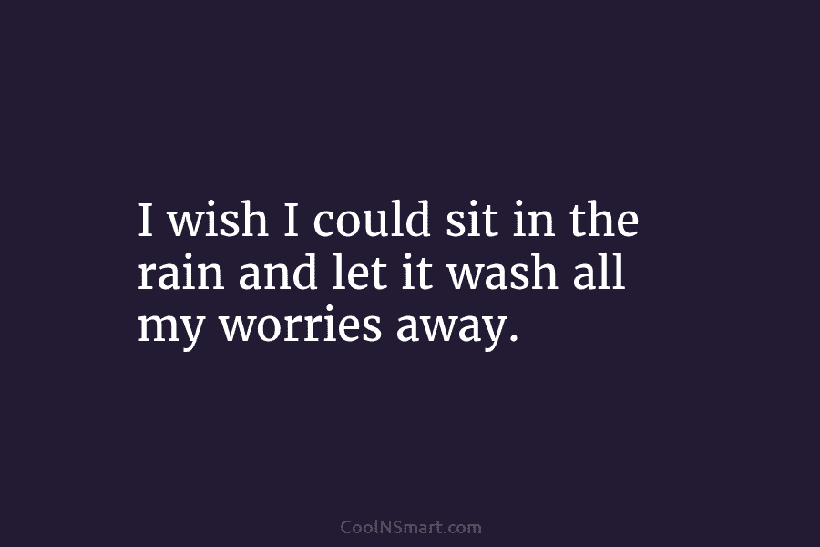 I wish I could sit in the rain and let it wash all my worries...