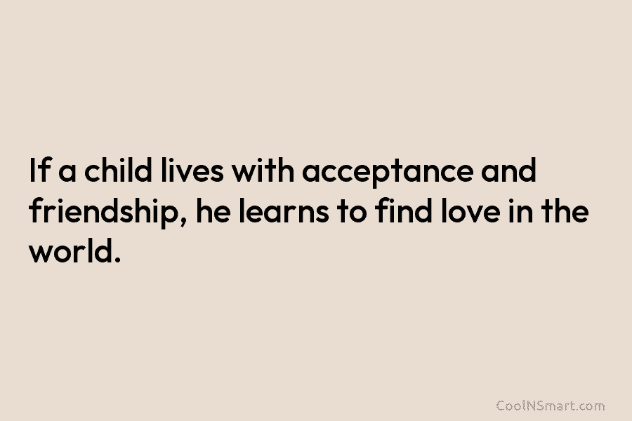 If a child lives with acceptance and friendship, he learns to find love in the world.