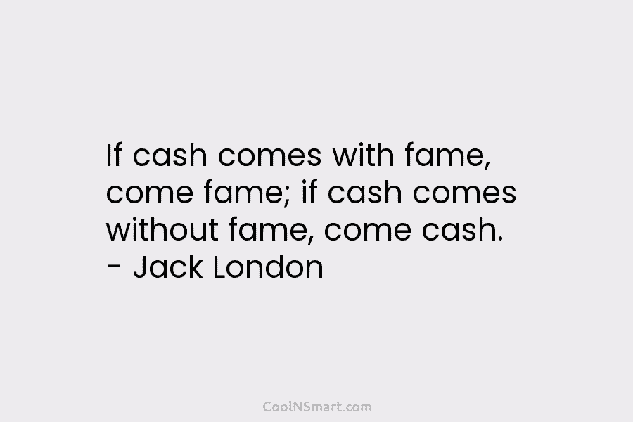 If cash comes with fame, come fame; if cash comes without fame, come cash. – Jack London