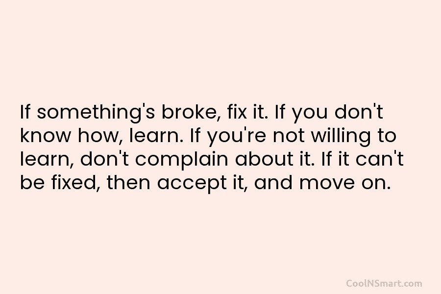 If something’s broke, fix it. If you don’t know how, learn. If you’re not willing to learn, don’t complain about...