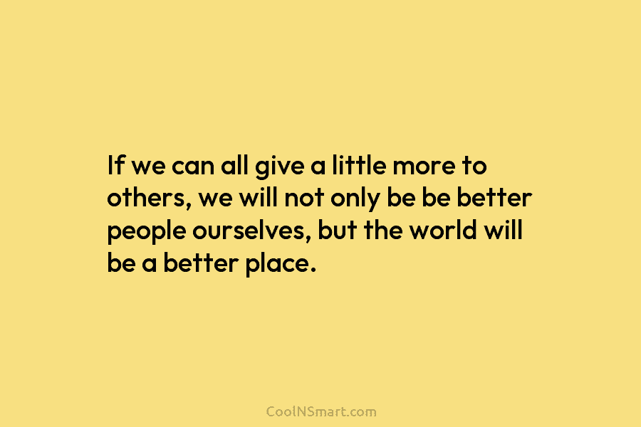 If we can all give a little more to others, we will not only be be better people ourselves, but...