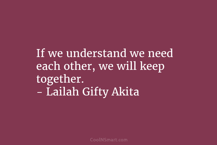 If we understand we need each other, we will keep together. – Lailah Gifty Akita