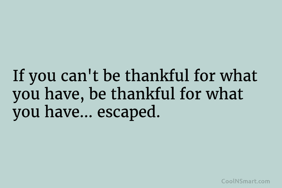 If you can’t be thankful for what you have, be thankful for what you have…...