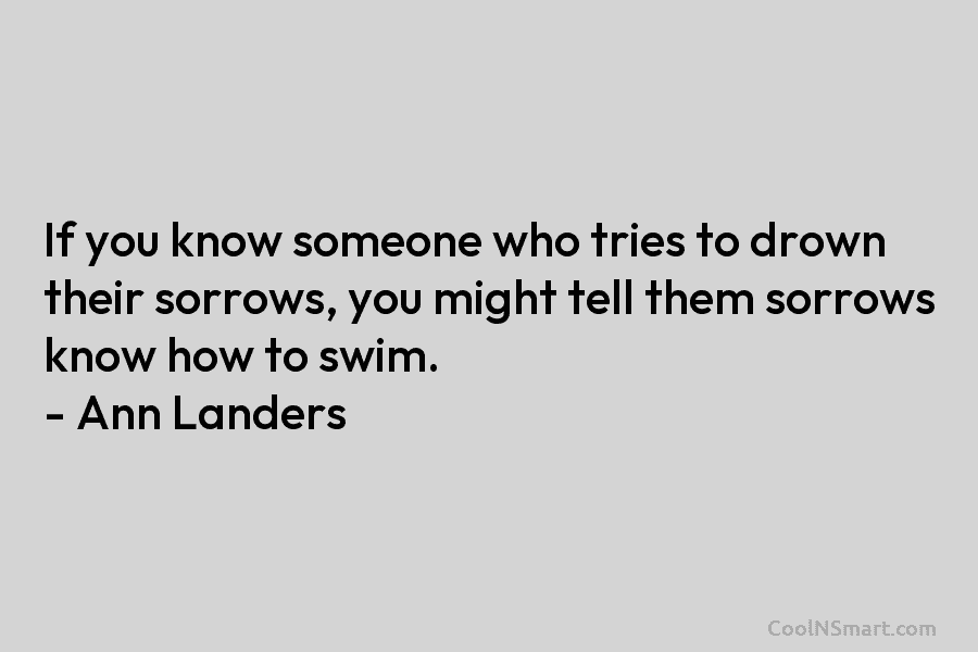If you know someone who tries to drown their sorrows, you might tell them sorrows...
