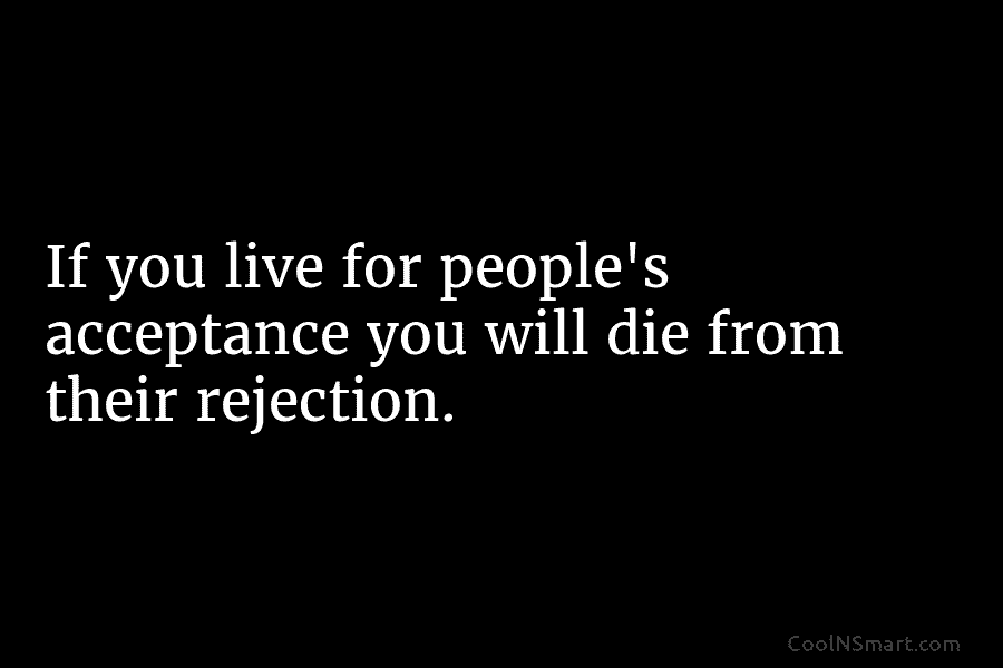 If you live for people’s acceptance you will die from their rejection.