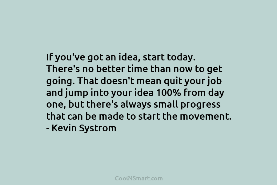 If you’ve got an idea, start today. There’s no better time than now to get going. That doesn’t mean quit...