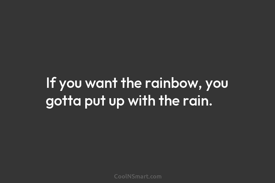 If you want the rainbow, you gotta put up with the rain.