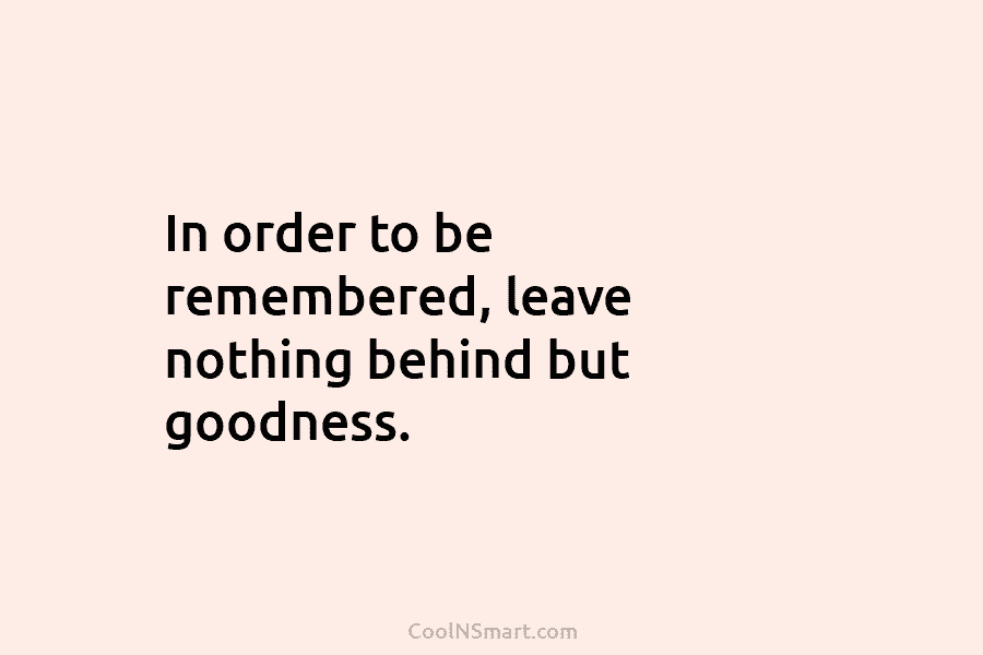 In order to be remembered, leave nothing behind but goodness.