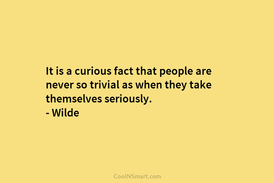 It is a curious fact that people are never so trivial as when they take themselves seriously. – Wilde
