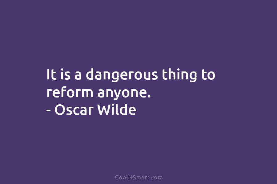 It is a dangerous thing to reform anyone. – Oscar Wilde