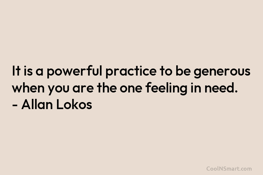 It is a powerful practice to be generous when you are the one feeling in need. – Allan Lokos