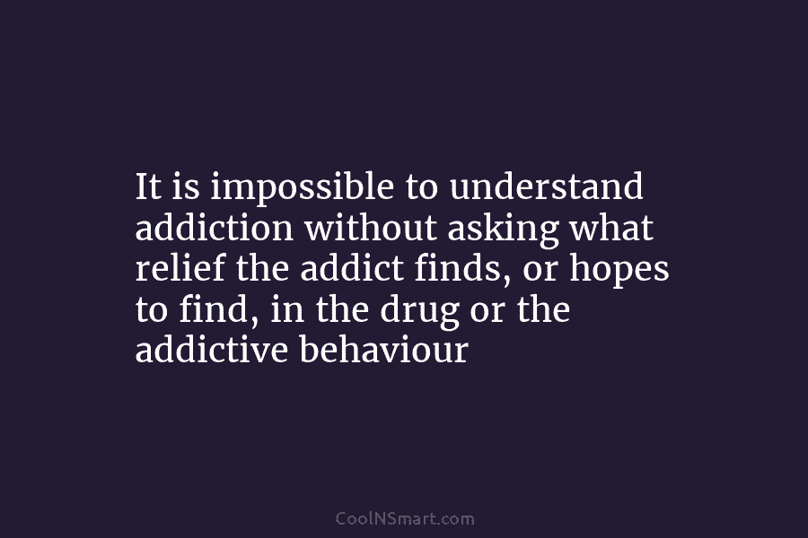 It is impossible to understand addiction without asking what relief the addict finds, or hopes to find, in the drug...