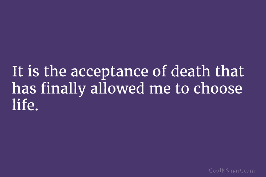 It is the acceptance of death that has finally allowed me to choose life.