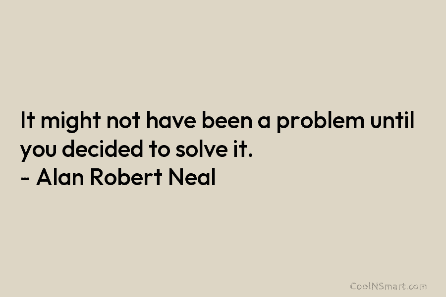 It might not have been a problem until you decided to solve it. – Alan Robert Neal