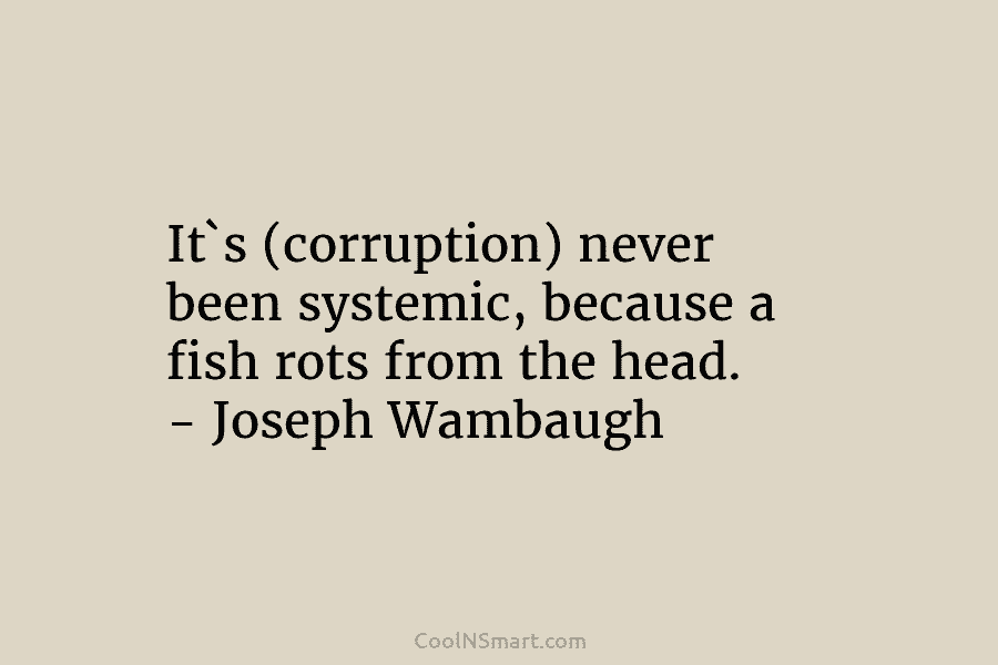 It`s (corruption) never been systemic, because a fish rots from the head. – Joseph Wambaugh