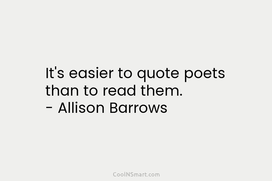 It’s easier to quote poets than to read them. – Allison Barrows