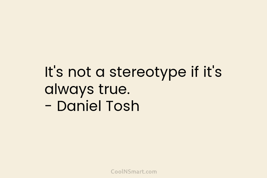 It’s not a stereotype if it’s always true. – Daniel Tosh