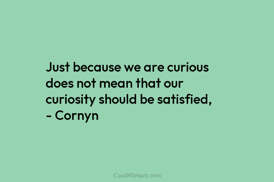 Just because we are curious does not mean that our curiosity should be satisfied, – Cornyn