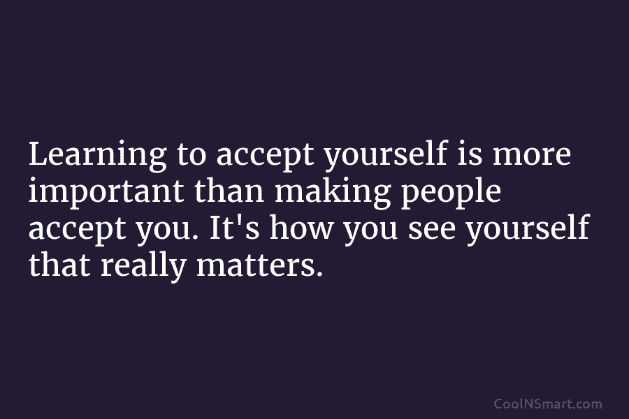 Learning to accept yourself is more important than making people accept you. It’s how you see yourself that really matters.